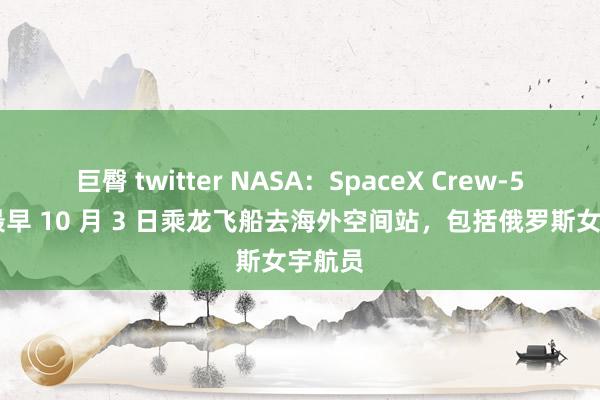 巨臀 twitter NASA：SpaceX Crew-5 乘组最早 10 月 3 日乘龙飞船去海外空间站，包括俄罗斯女宇航员