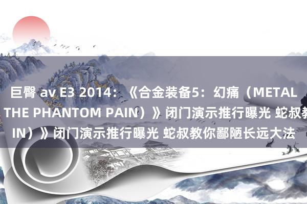 巨臀 av E3 2014：《合金装备5：幻痛（METAL GEAR SOLID V: THE PHANTOM PAIN）》闭门演示推行曝光 蛇叔教你鄙陋长远大法