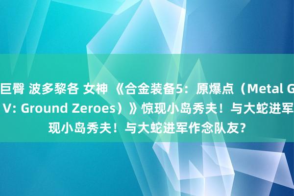 巨臀 波多黎各 女神 《合金装备5：原爆点（Metal Gear Solid V: Ground Zeroes）》惊现小岛秀夫！与大蛇进军作念队友？