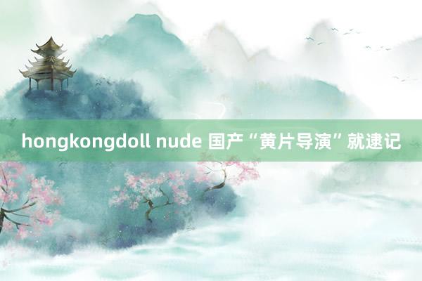 hongkongdoll nude 国产“黄片导演”就逮记