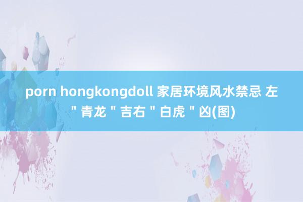 porn hongkongdoll 家居环境风水禁忌 左＂青龙＂吉右＂白虎＂凶(图)