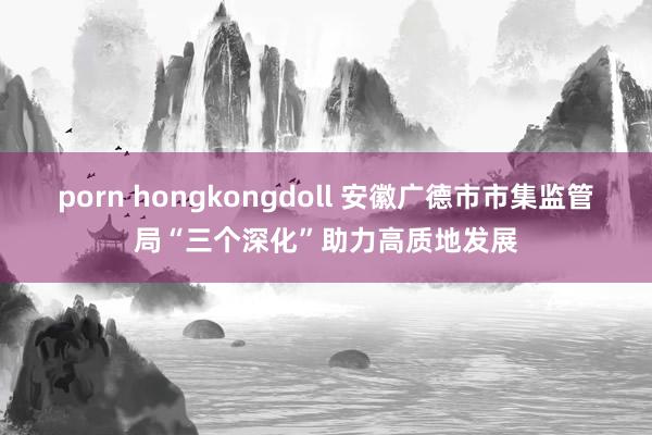 porn hongkongdoll 安徽广德市市集监管局“三个深化”助力高质地发展