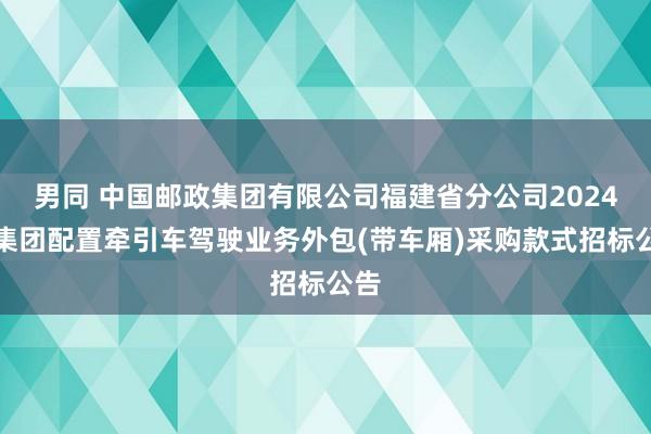 男同 中国邮政集团有限公司福建省分公司2024年集团配置牵引车驾驶业务外包(带车厢)采购款式招标公告