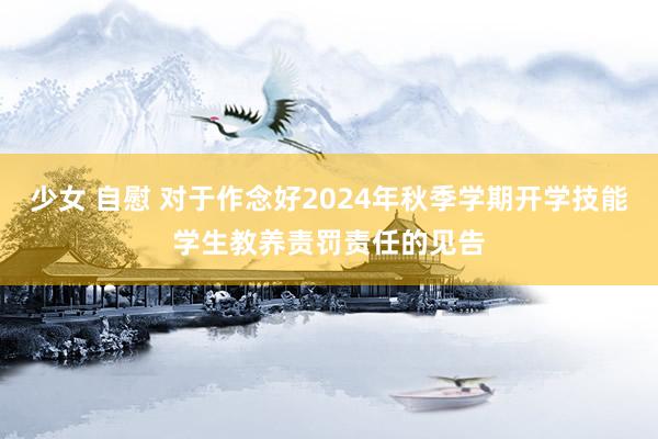 少女 自慰 对于作念好2024年秋季学期开学技能学生教养责罚责任的见告