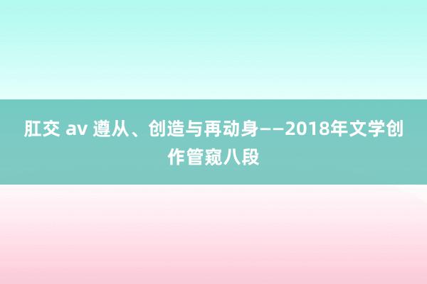 肛交 av 遵从、创造与再动身——2018年文学创作管窥八段