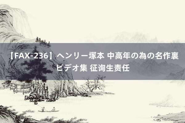 【FAX-236】ヘンリー塚本 中高年の為の名作裏ビデオ集 征询生责任