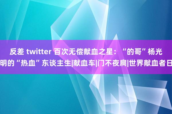 反差 twitter 百次无偿献血之星：“的哥”杨光明的“热血”东谈主生|献血车|门不夜扃|世界献血者日