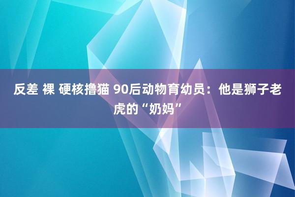 反差 裸 硬核撸猫 90后动物育幼员：他是狮子老虎的“奶妈”