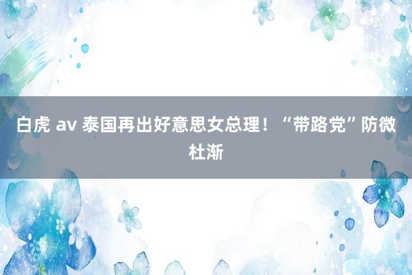 白虎 av 泰国再出好意思女总理！“带路党”防微杜渐