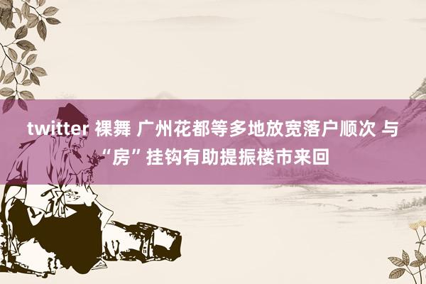 twitter 裸舞 广州花都等多地放宽落户顺次 与“房”挂钩有助提振楼市来回