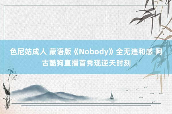 色尼姑成人 蒙语版《Nobody》全无违和感 阿古酷狗直播首秀现逆天时刻