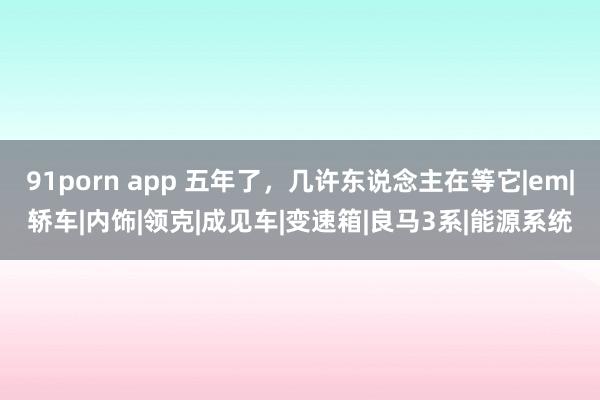 91porn app 五年了，几许东说念主在等它|em|轿车|内饰|领克|成见车|变速箱|良马3系|能源系统