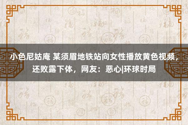 小色尼姑庵 某须眉地铁站向女性播放黄色视频，还败露下体，网友：恶心|环球时局