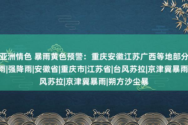 亚洲情色 暴雨黄色预警：重庆安徽江苏广西等地部分地区有大暴雨|强降雨|安徽省|重庆市|江苏省|台风苏拉|京津冀暴雨|朔方沙尘暴