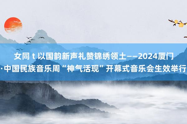 女同 t 以国韵新声礼赞锦绣领土——2024厦门·中国民族音乐周“神气活现”开幕式音乐会生效举行