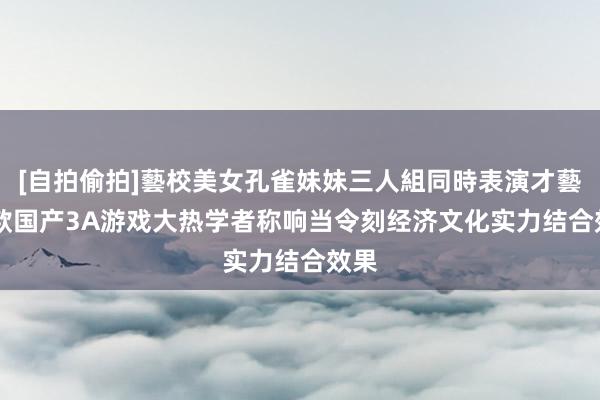 [自拍偷拍]藝校美女孔雀妹妹三人組同時表演才藝 首款国产3A游戏大热　学者称响当令刻经济文化实力结合效果