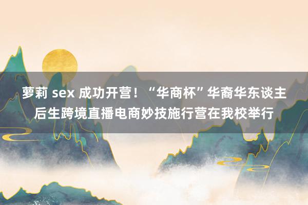 萝莉 sex 成功开营！“华商杯”华裔华东谈主后生跨境直播电商妙技施行营在我校举行