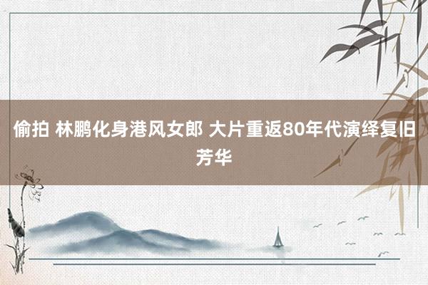 偷拍 林鹏化身港风女郎 大片重返80年代演绎复旧芳华