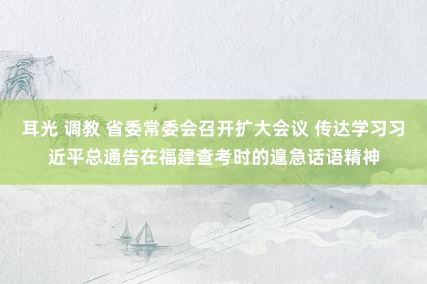 耳光 调教 省委常委会召开扩大会议 传达学习习近平总通告在福建查考时的遑急话语精神