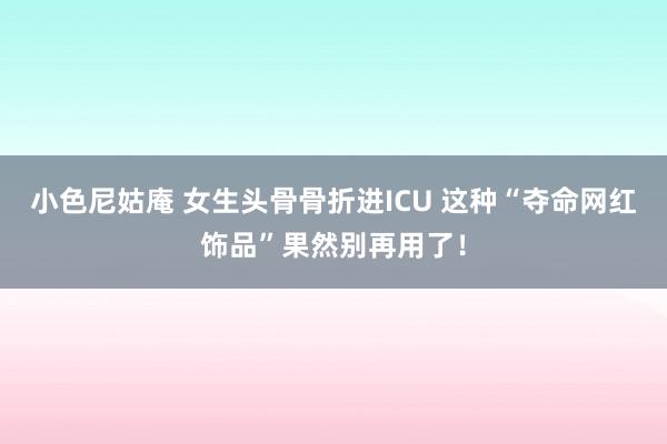 小色尼姑庵 女生头骨骨折进ICU 这种“夺命网红饰品”果然别再用了！