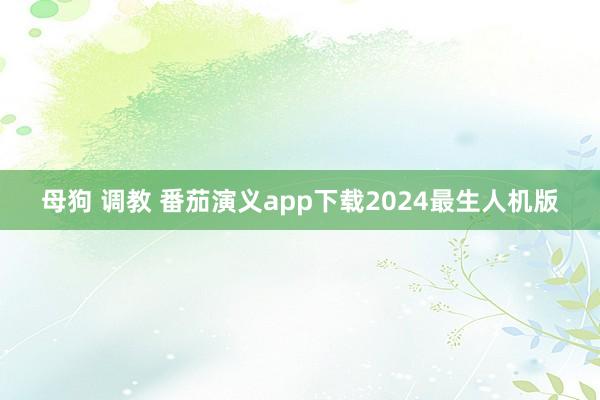 母狗 调教 番茄演义app下载2024最生人机版