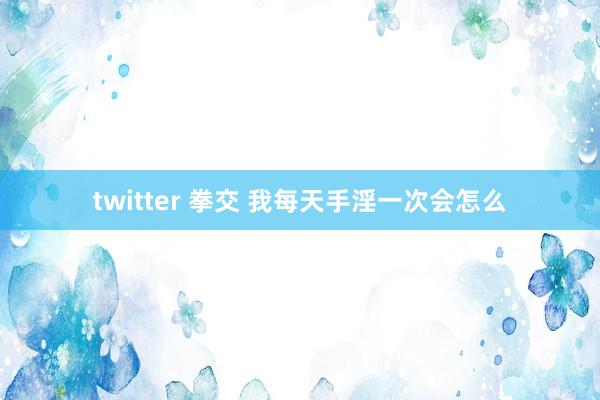 twitter 拳交 我每天手淫一次会怎么