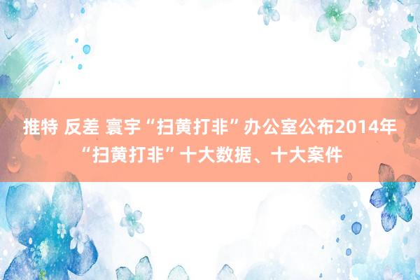 推特 反差 寰宇“扫黄打非”办公室公布2014年“扫黄打非”十大数据、十大案件