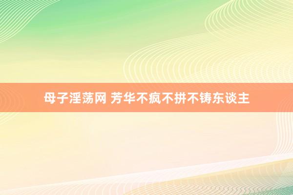 母子淫荡网 芳华不疯不拼不铸东谈主