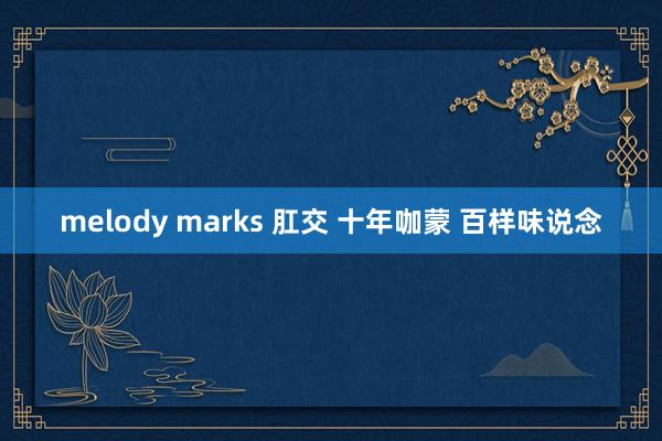 melody marks 肛交 十年咖蒙 百样味说念