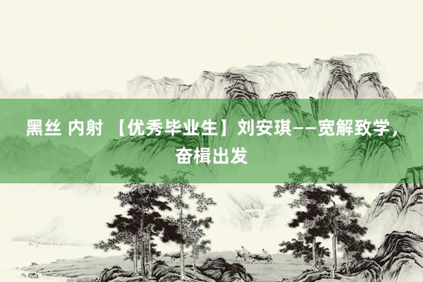 黑丝 内射 【优秀毕业生】刘安琪——宽解致学，奋楫出发