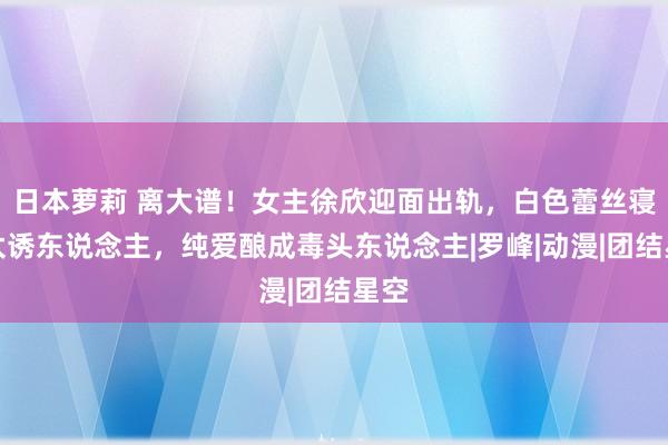 日本萝莉 离大谱！女主徐欣迎面出轨，白色蕾丝寝衣太诱东说念主，纯爱酿成毒头东说念主|罗峰|动漫|团结星空