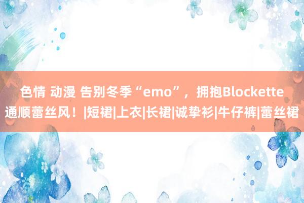 色情 动漫 告别冬季“emo”，拥抱Blockette通顺蕾丝风！|短裙|上衣|长裙|诚挚衫|牛仔裤|蕾丝裙