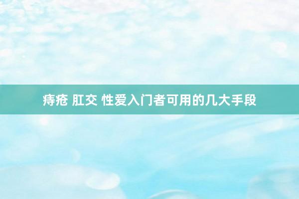 痔疮 肛交 性爱入门者可用的几大手段